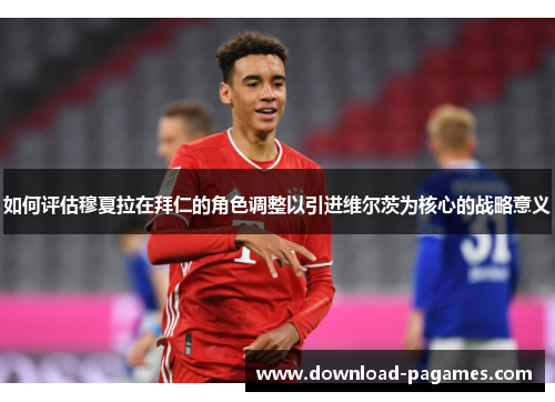 如何评估穆夏拉在拜仁的角色调整以引进维尔茨为核心的战略意义