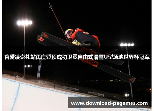 谷爱凌崇礼站再度登顶成功卫冕自由式滑雪U型场地世界杯冠军
