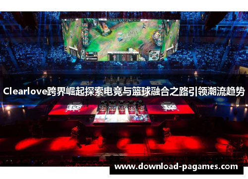 Clearlove跨界崛起探索电竞与篮球融合之路引领潮流趋势