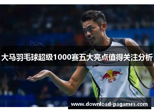 大马羽毛球超级1000赛五大亮点值得关注分析