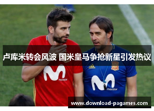 卢库米转会风波 国米皇马争抢新星引发热议