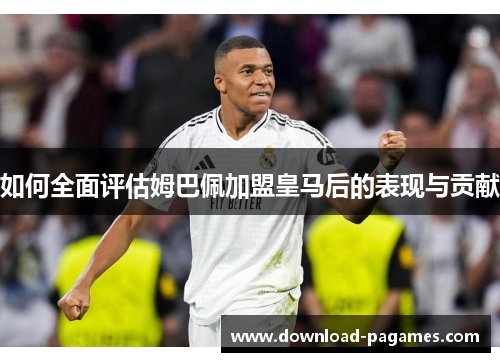 如何全面评估姆巴佩加盟皇马后的表现与贡献