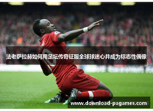 法老萨拉赫如何用足坛传奇征服全球球迷心并成为标志性偶像