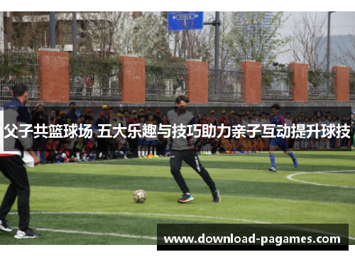 父子共篮球场 五大乐趣与技巧助力亲子互动提升球技