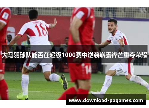 大马羽球队能否在超级1000赛中逆袭崭露锋芒重夺荣耀