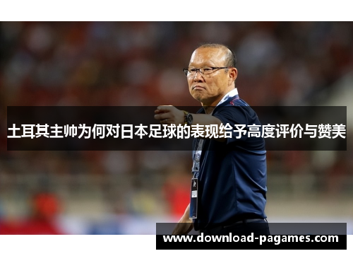 土耳其主帅为何对日本足球的表现给予高度评价与赞美