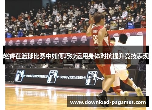 赵睿在篮球比赛中如何巧妙运用身体对抗提升竞技表现
