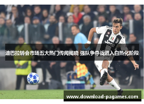 迪巴拉转会市场五大热门传闻揭晓 强队争夺战进入白热化阶段