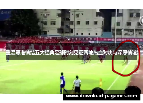 重温粤港情结五大经典足球时刻见证两地热血对决与深厚情谊