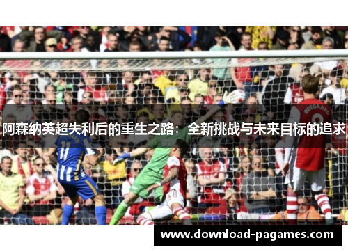 阿森纳英超失利后的重生之路：全新挑战与未来目标的追求