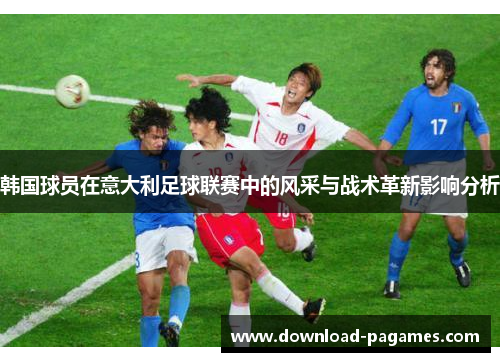 韩国球员在意大利足球联赛中的风采与战术革新影响分析