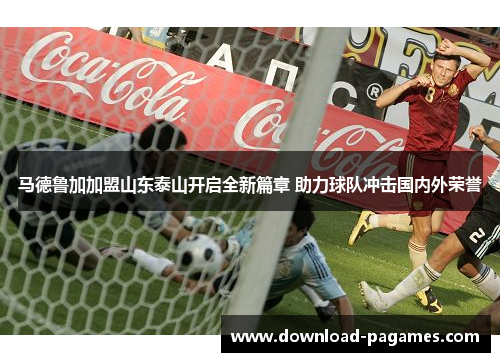 马德鲁加加盟山东泰山开启全新篇章 助力球队冲击国内外荣誉