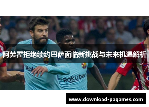 阿劳霍拒绝续约巴萨面临新挑战与未来机遇解析