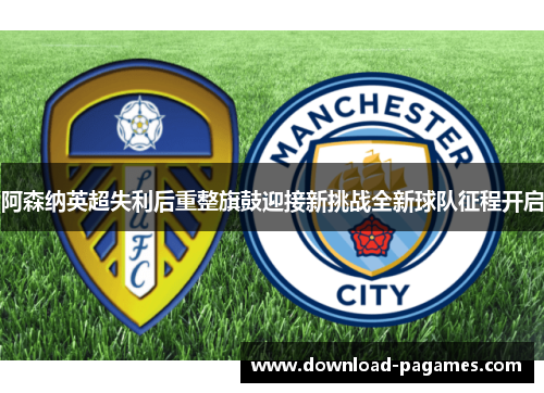 阿森纳英超失利后重整旗鼓迎接新挑战全新球队征程开启 阿森纳英超失利后重整旗鼓迎接新挑战全新球队征程开启