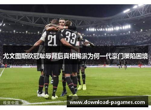 尤文图斯欧冠耻辱背后真相揭露为何一代豪门屡陷困境