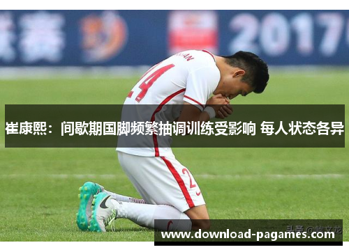 崔康熙：间歇期国脚频繁抽调训练受影响 每人状态各异