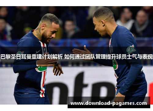 巴黎圣日耳曼重建计划解析 如何通过团队管理提升球员士气与表现