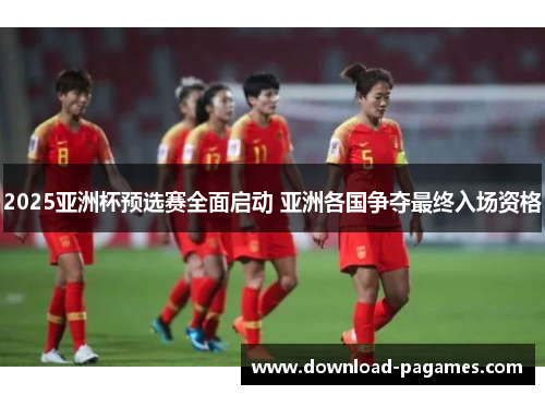 2025亚洲杯预选赛全面启动 亚洲各国争夺最终入场资格 2025亚洲杯预选赛全面启动 亚洲各国争夺最终入场资格