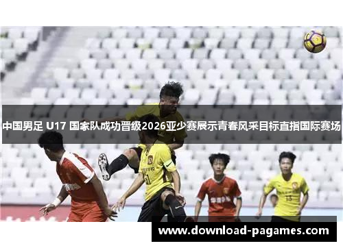 中国男足 U17 国家队成功晋级2026亚少赛展示青春风采目标直指国际赛场