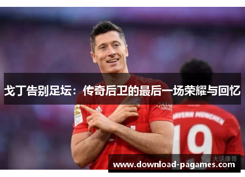 戈丁告别足坛:传奇后卫的最后一场荣耀与回忆 戈丁告别足坛:传奇后卫的最后一场荣耀与回忆