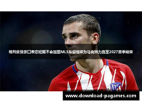 格列兹曼亲口表态短期不会加盟MLS希望继续为马竞效力直至2027赛季结束