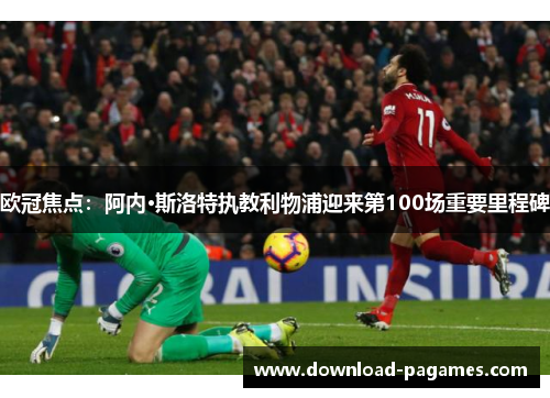 欧冠焦点：阿内·斯洛特执教利物浦迎来第100场重要里程碑