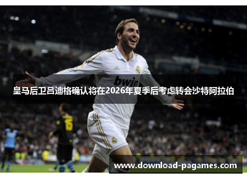 皇马后卫吕迪格确认将在2026年夏季后考虑转会沙特阿拉伯