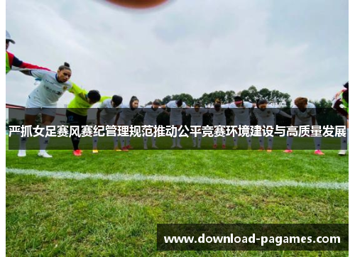 严抓女足赛风赛纪管理规范推动公平竞赛环境建设与高质量发展