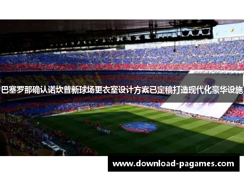 巴塞罗那确认诺坎普新球场更衣室设计方案已定稿打造现代化豪华设施