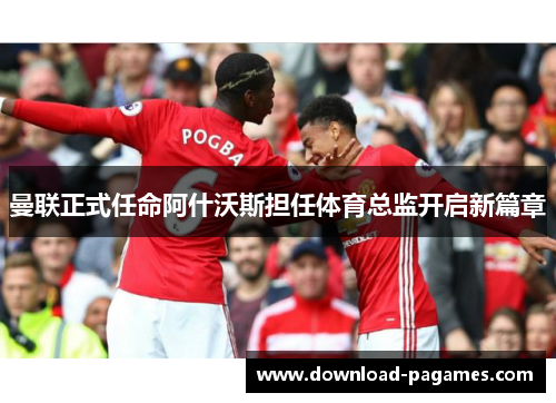 曼联正式任命阿什沃斯担任体育总监开启新篇章