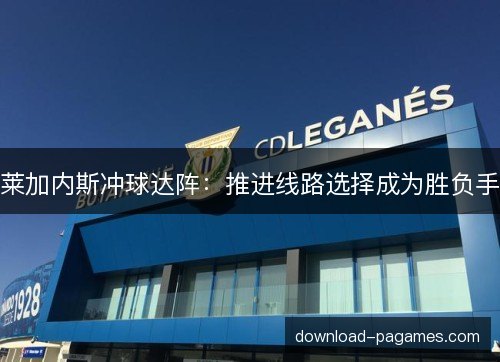 莱加内斯冲球达阵:推进线路选择成为胜负手 莱加内斯冲球达阵:推进线路选择成为胜负手